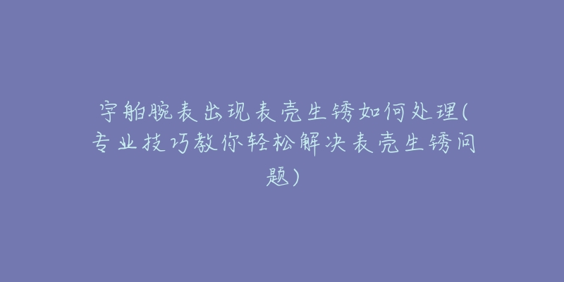 宇舶腕表出现表壳生锈如何处理(专业技巧教你轻松解决表壳生锈问题)-名表号 宇舶腕表出现表壳生锈如何处理(专业技巧教你轻松解决表壳生锈问题)