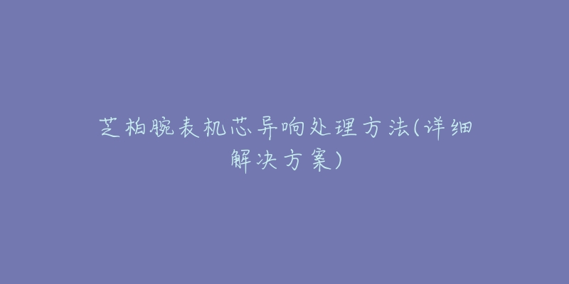 芝柏腕表机芯异响处理方法(详细解决方案)-名表号 芝柏腕表机芯异响处理方法(详细解决方案)