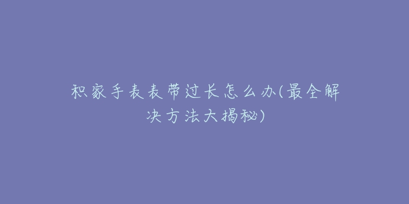 积家手表表带过长怎么办(最全解决方法大揭秘)-名表号 积家手表表带过长怎么办(最全解决方法大揭秘)