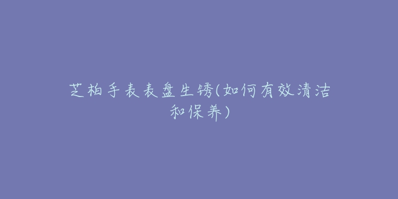 芝柏手表表盘生锈(如何有效清洁和保养)-名表号 芝柏手表表盘生锈(如何有效清洁和保养)