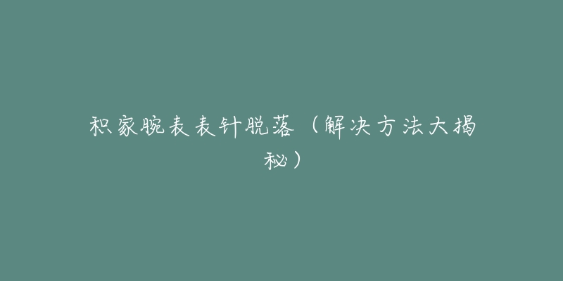 积家腕表表针脱落(解决方法大揭秘)-名表号 积家腕表表针脱落(解决方法大揭秘)