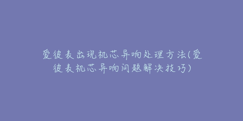 爱彼表出现机芯异响处理方法(爱彼表机芯异响问题解决技巧)-名表号 爱彼表出现机芯异响处理方法(爱彼表机芯异响问题解决技巧)