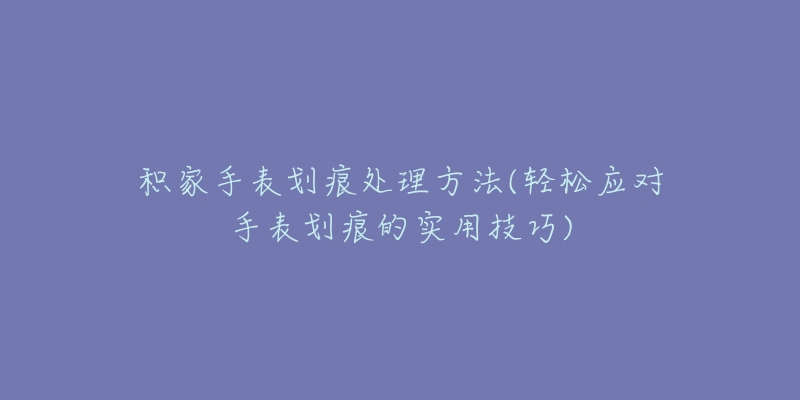 积家手表划痕处理方法(轻松应对手表划痕的实用技巧)-名表号 积家手表划痕处理方法(轻松应对手表划痕的实用技巧)
