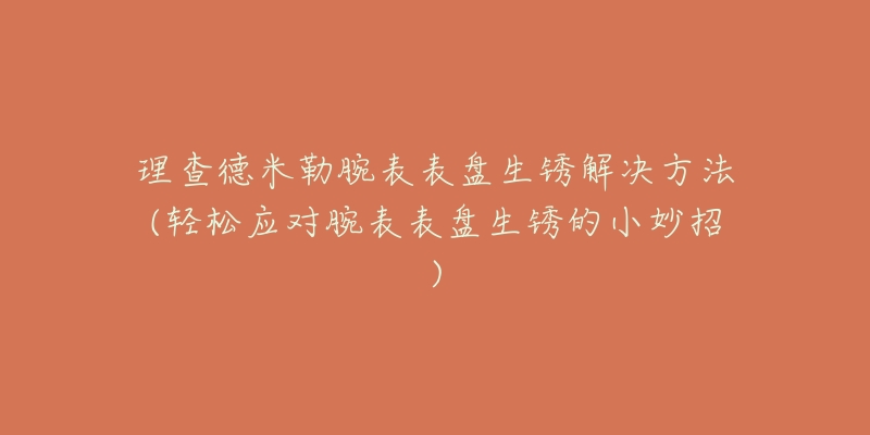 理查德米勒腕表表盘生锈解决方法(轻松应对腕表表盘生锈的小妙招)-名表号 理查德米勒腕表表盘生锈解决方法(轻松应对腕表表盘生锈的小妙招)