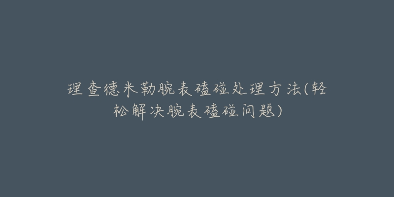 理查德米勒腕表磕碰处理方法(轻松解决腕表磕碰问题)-名表号 理查德米勒腕表磕碰处理方法(轻松解决腕表磕碰问题)