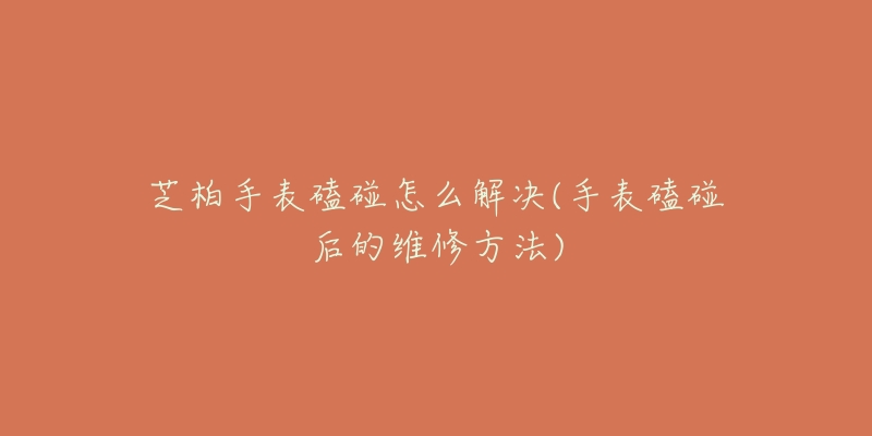 芝柏手表磕碰怎么解决(手表磕碰后的维修方法)-名表号 芝柏手表磕碰怎么解决(手表磕碰后的维修方法)