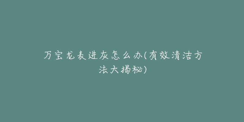 万宝龙表进灰怎么办(有效清洁方法大揭秘)-名表号 万宝龙表进灰怎么办(有效清洁方法大揭秘)