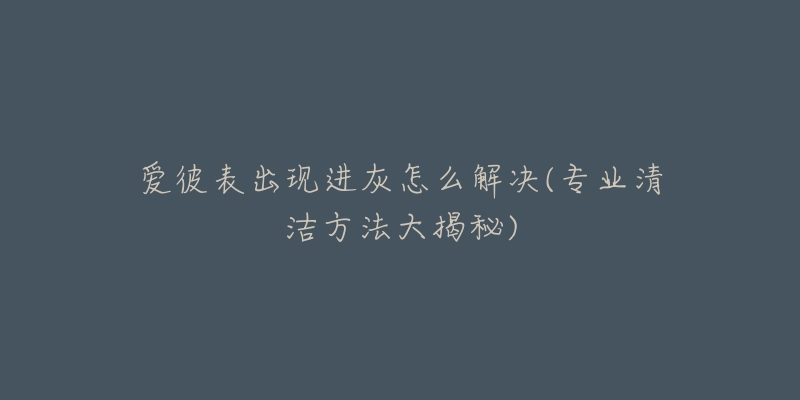 爱彼表出现进灰怎么解决(专业清洁方法大揭秘)-名表号 爱彼表出现进灰怎么解决(专业清洁方法大揭秘)
