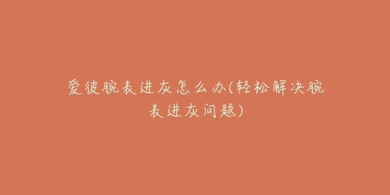 爱彼腕表进灰怎么办(轻松解决腕表进灰问题)-名表号 爱彼腕表进灰怎么办(轻松解决腕表进灰问题)