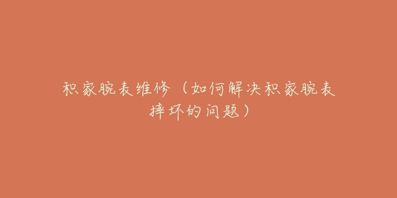 积家腕表维修(如何解决积家腕表摔坏的问题)-名表号 积家腕表维修(如何解决积家腕表摔坏的问题)
