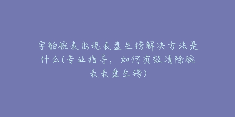 宇舶腕表出现表盘生锈解决方法是什么(专业指导:如何有效清除腕表表盘生锈)-名表号 宇舶腕表出现表盘生锈解决方法是什么(专业指导:如何有效清除腕表表盘生锈)