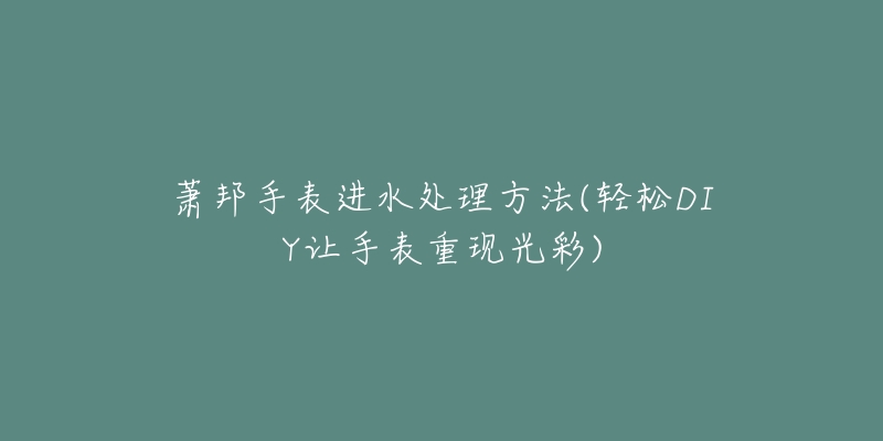 萧邦手表进水处理方法(轻松DIY让手表重现光彩)-名表号 萧邦手表进水处理方法(轻松DIY让手表重现光彩)