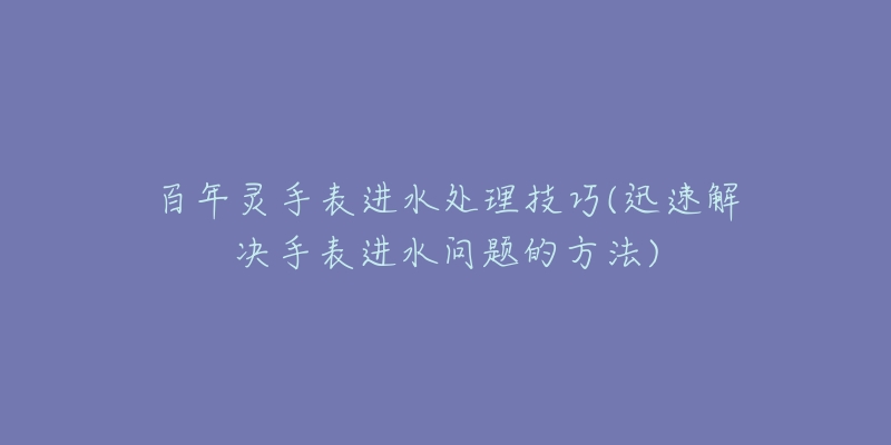 百年灵手表进水处理技巧(迅速解决手表进水问题的方法)-名表号 百年灵手表进水处理技巧(迅速解决手表进水问题的方法)