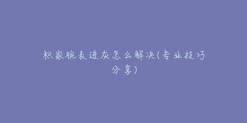 积家腕表进灰怎么解决(专业技巧分享)-名表号 积家腕表进灰怎么解决(专业技巧分享)