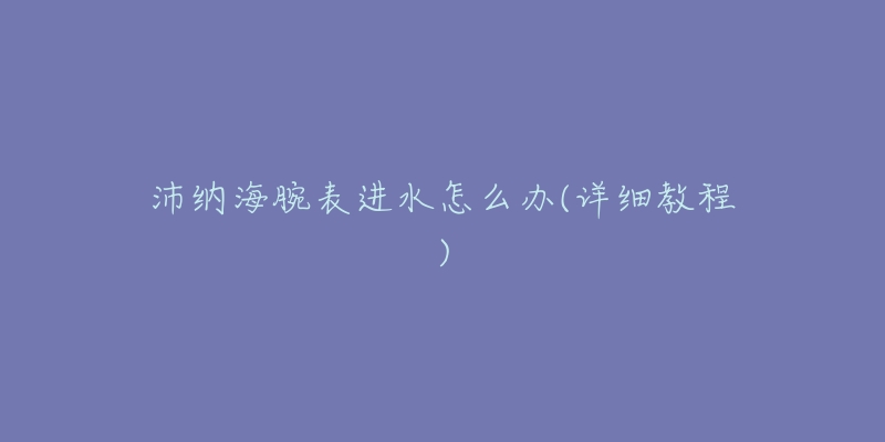 沛纳海腕表进水怎么办(详细教程)-名表号 沛纳海腕表进水怎么办(详细教程)