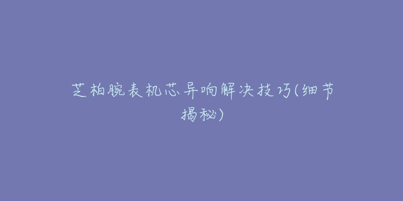 芝柏腕表机芯异响解决技巧(细节揭秘)
