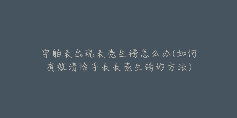 宇舶表出现表壳生锈怎么办(如何有效清除手表表壳生锈的方法)-名表号 宇舶表出现表壳生锈怎么办(如何有效清除手表表壳生锈的方法)