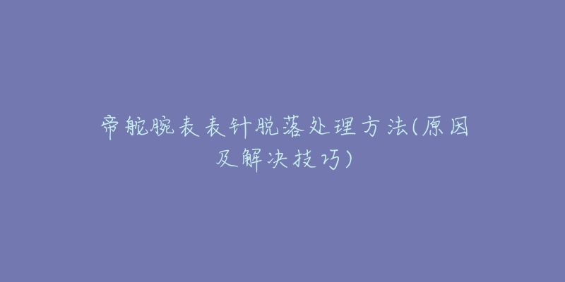 帝舵腕表表针脱落处理方法(原因及解决技巧)-名表号 帝舵腕表表针脱落处理方法(原因及解决技巧)