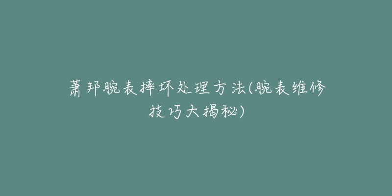 萧邦腕表摔坏处理方法(腕表维修技巧大揭秘)