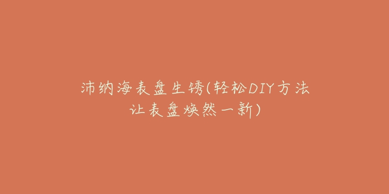 沛纳海表盘生锈(轻松DIY方法让表盘焕然一新)-名表号 沛纳海表盘生锈(轻松DIY方法让表盘焕然一新)