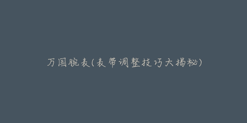 万国腕表(表带调整技巧大揭秘)-名表号 万国腕表(表带调整技巧大揭秘)