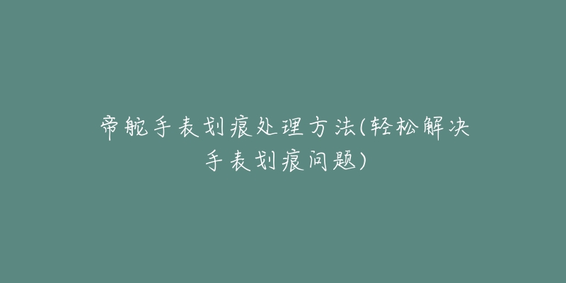 帝舵手表划痕处理方法(轻松解决手表划痕问题)-名表号 帝舵手表划痕处理方法(轻松解决手表划痕问题)