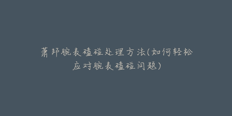 萧邦腕表磕碰处理方法(如何轻松应对腕表磕碰问题)-名表号 萧邦腕表磕碰处理方法(如何轻松应对腕表磕碰问题)