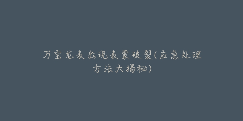 万宝龙表出现表蒙破裂(应急处理方法大揭秘)-名表号 万宝龙表出现表蒙破裂(应急处理方法大揭秘)