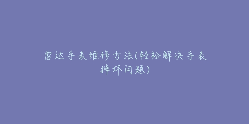 雷达手表维修方法(轻松解决手表摔坏问题)-名表号 雷达手表维修方法(轻松解决手表摔坏问题)