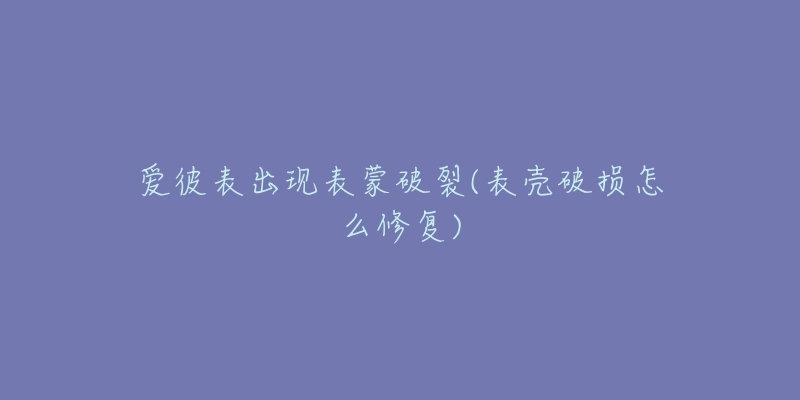 爱彼表出现表蒙破裂(表壳破损怎么修复)-名表号 爱彼表出现表蒙破裂(表壳破损怎么修复)