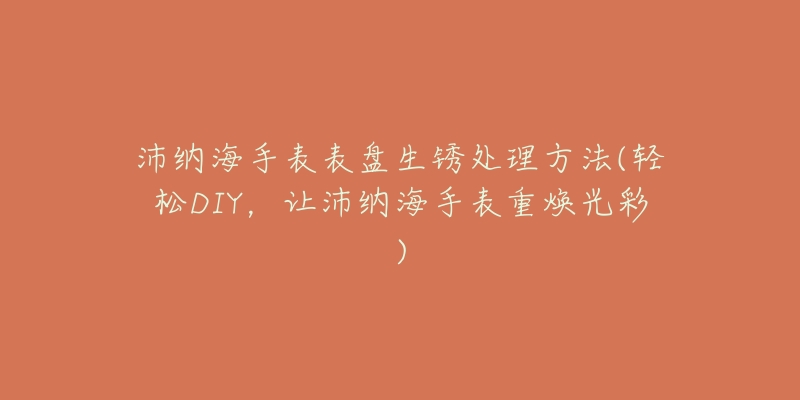 沛纳海手表表盘生锈处理方法(轻松DIY,让沛纳海手表重焕光彩)-名表号 沛纳海手表表盘生锈处理方法(轻松DIY,让沛纳海手表重焕光彩)