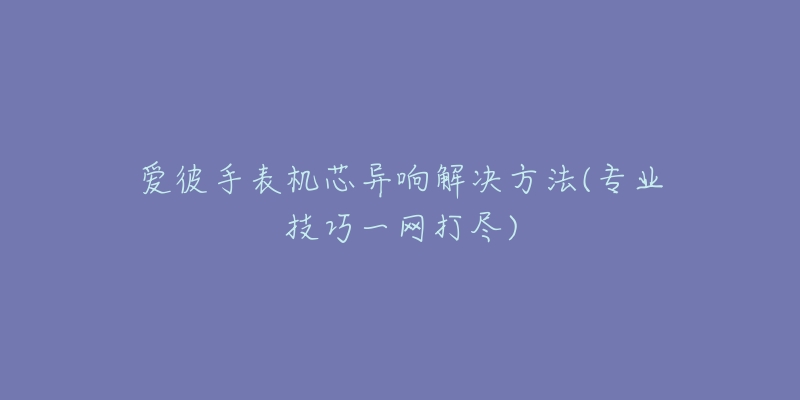 爱彼手表机芯异响解决方法(专业技巧一网打尽)-名表号 爱彼手表机芯异响解决方法(专业技巧一网打尽)