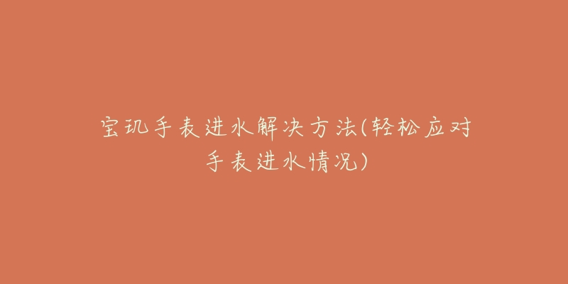 宝玑手表进水解决方法(轻松应对手表进水情况)-名表号 宝玑手表进水解决方法(轻松应对手表进水情况)