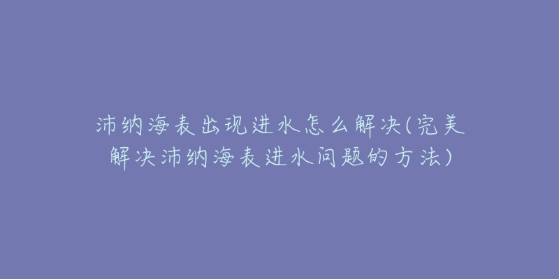 沛纳海表出现进水怎么解决(完美解决沛纳海表进水问题的方法)-名表号 沛纳海表出现进水怎么解决(完美解决沛纳海表进水问题的方法)