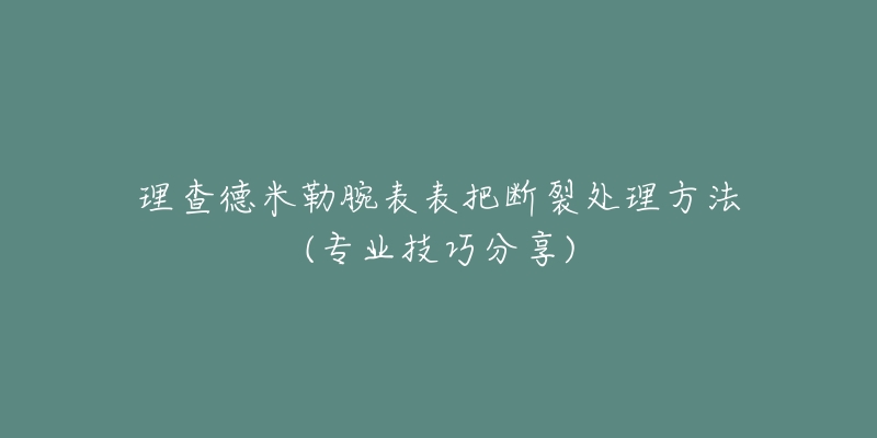 理查德米勒腕表表把断裂处理方法(专业技巧分享)-名表号 理查德米勒腕表表把断裂处理方法(专业技巧分享)