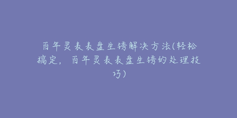 百年灵表表盘生锈解决方法(轻松搞定,百年灵表表盘生锈的处理技巧)-名表号 百年灵表表盘生锈解决方法(轻松搞定,百年灵表表盘生锈的处理技巧)