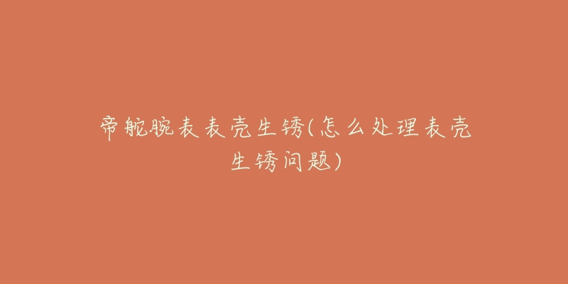 帝舵腕表表壳生锈(怎么处理表壳生锈问题)-名表号 帝舵腕表表壳生锈(怎么处理表壳生锈问题)