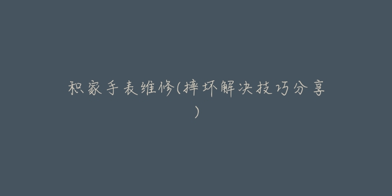 积家手表维修(摔坏解决技巧分享)-名表号 积家手表维修(摔坏解决技巧分享)