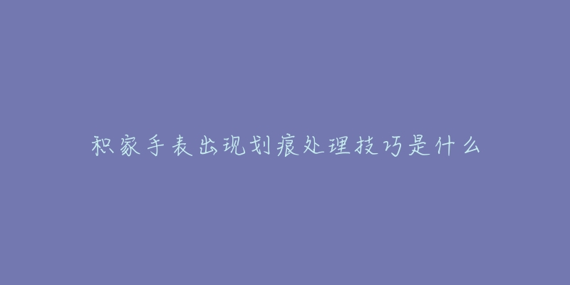 积家手表出现划痕处理技巧是什么-名表号 积家手表出现划痕处理技巧是什么