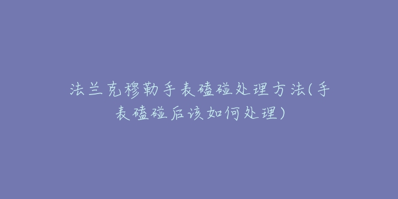 法兰克穆勒手表磕碰处理方法(手表磕碰后该如何处理)-名表号 法兰克穆勒手表磕碰处理方法(手表磕碰后该如何处理)