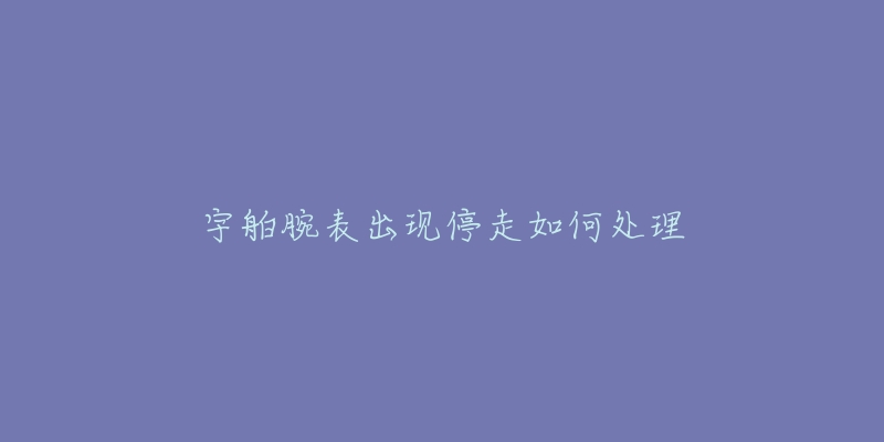 宇舶腕表出现停走如何处理-名表号 宇舶腕表出现停走如何处理