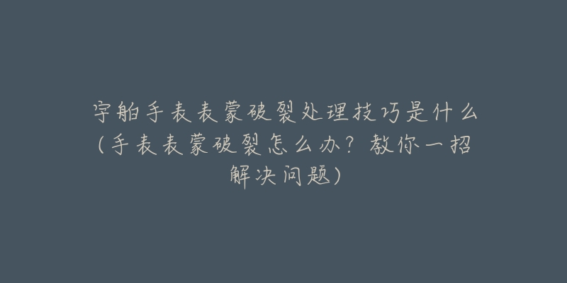 宇舶手表表蒙破裂处理技巧是什么(手表表蒙破裂怎么办?教你一招解决问题)-名表号 宇舶手表表蒙破裂处理技巧是什么(手表表蒙破裂怎么办?教你一招解决问题)