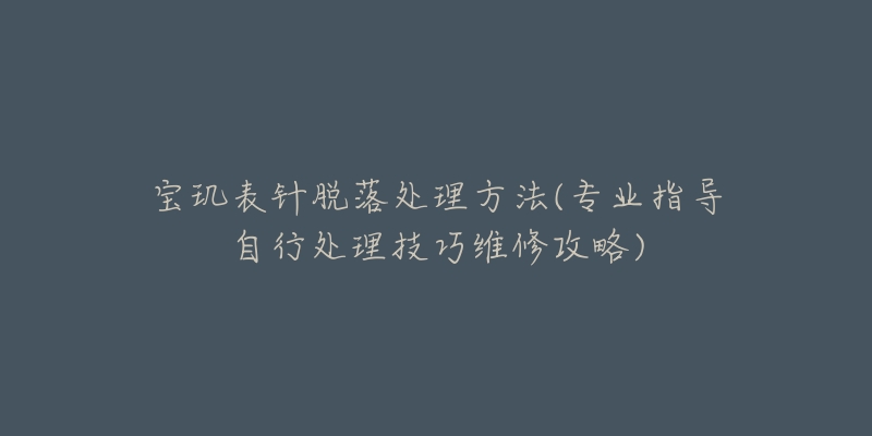 宝玑表针脱落处理方法(专业指导自行处理技巧维修攻略)-名表号 宝玑表针脱落处理方法(专业指导自行处理技巧维修攻略)