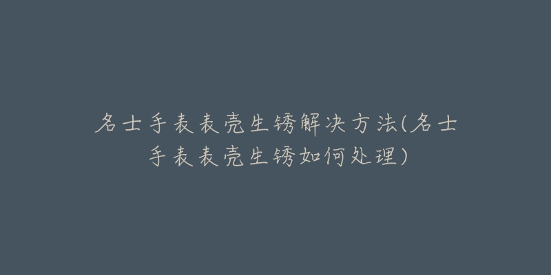 名士手表表壳生锈解决方法(名士手表表壳生锈如何处理)-名表号 名士手表表壳生锈解决方法(名士手表表壳生锈如何处理)
