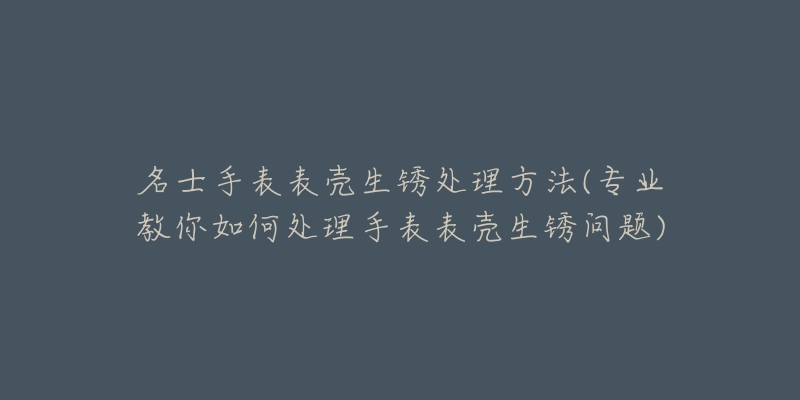 名士手表表壳生锈处理方法(专业教你如何处理手表表壳生锈问题)-名表号 名士手表表壳生锈处理方法(专业教你如何处理手表表壳生锈问题)