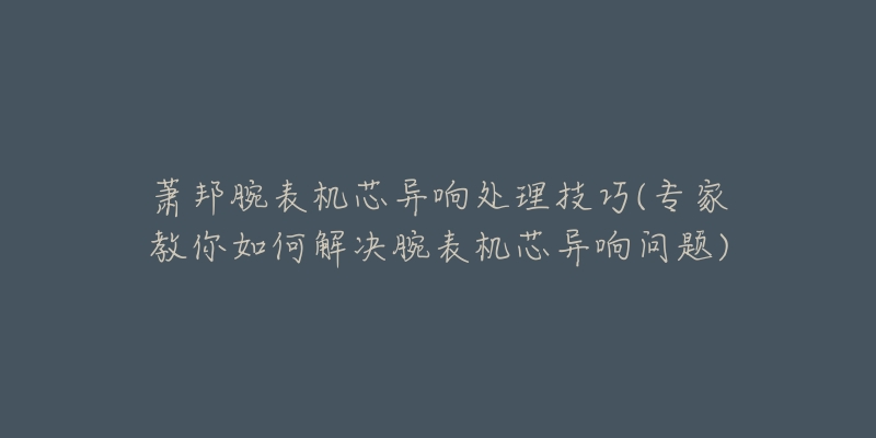 萧邦腕表机芯异响处理技巧(专家教你如何解决腕表机芯异响问题)-名表号 萧邦腕表机芯异响处理技巧(专家教你如何解决腕表机芯异响问题)