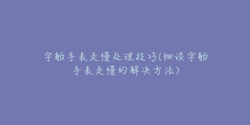 宇舶手表走慢处理技巧(细谈宇舶手表走慢的解决方法)-名表号 宇舶手表走慢处理技巧(细谈宇舶手表走慢的解决方法)