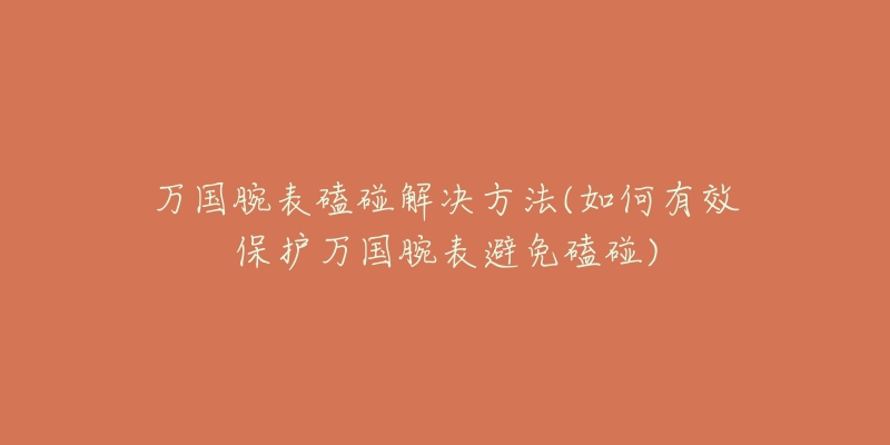 万国腕表磕碰解决方法(如何有效保护万国腕表避免磕碰)-名表号 万国腕表磕碰解决方法(如何有效保护万国腕表避免磕碰)