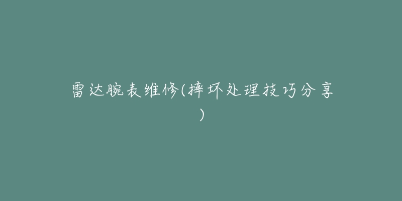 雷达腕表维修(摔坏处理技巧分享)-名表号 雷达腕表维修(摔坏处理技巧分享)