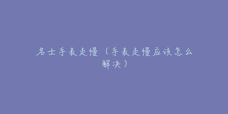 名士手表走慢(手表走慢应该怎么解决)-名表号 名士手表走慢(手表走慢应该怎么解决)